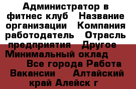 Администратор в фитнес клуб › Название организации ­ Компания-работодатель › Отрасль предприятия ­ Другое › Минимальный оклад ­ 25 000 - Все города Работа » Вакансии   . Алтайский край,Алейск г.